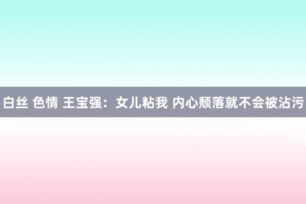 白丝 色情 王宝强：女儿粘我 内心颓落就不会被沾污