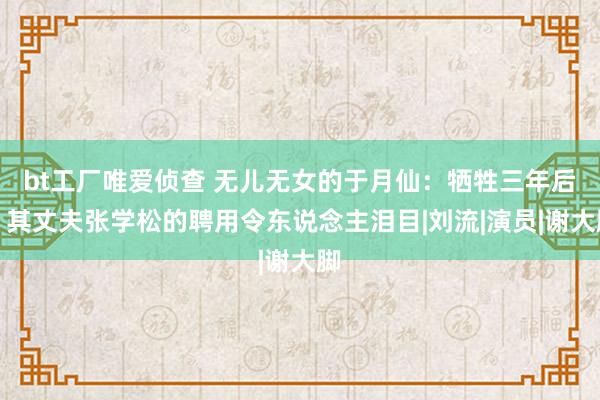 bt工厂唯爱侦查 无儿无女的于月仙：牺牲三年后，其丈夫张学松的聘用令东说念主泪目|刘流|演员|谢大脚