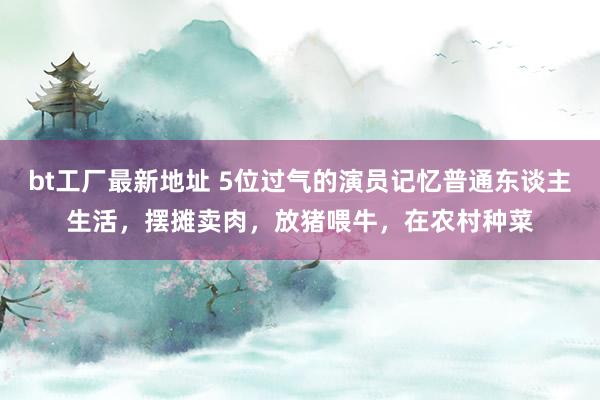 bt工厂最新地址 5位过气的演员记忆普通东谈主生活，摆摊卖肉，放猪喂牛，在农村种菜