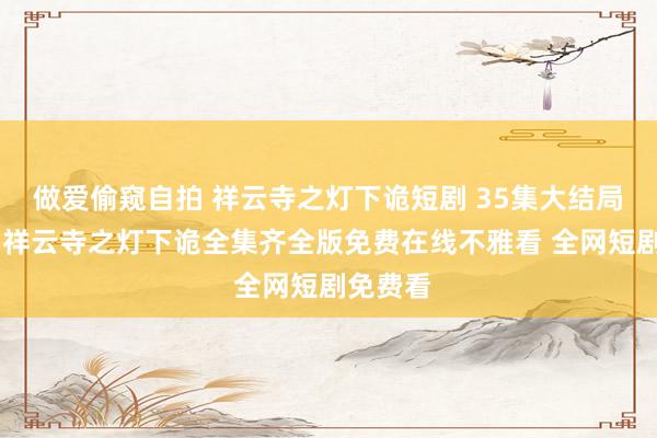 做爱偷窥自拍 祥云寺之灯下诡短剧 35集大结局不雅看 祥云寺之灯下诡全集齐全版免费在线不雅看 全网短剧免费看