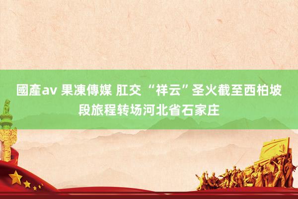 國產av 果凍傳媒 肛交 “祥云”圣火截至西柏坡段旅程转场河北省石家庄