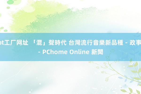 bt工厂网址 「混」聲時代 台灣流行音樂新品種 - 政事 - PChome Online 新聞