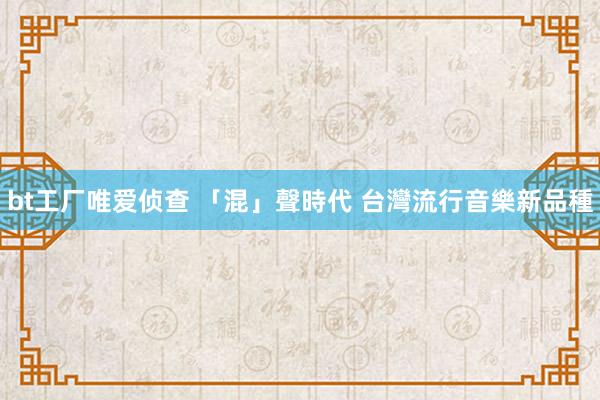 bt工厂唯爱侦查 「混」聲時代 台灣流行音樂新品種