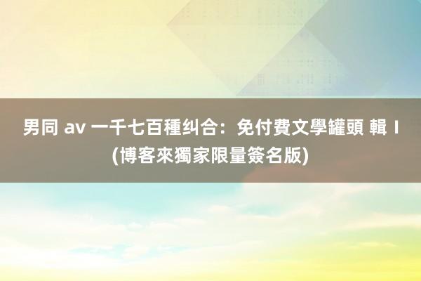 男同 av 一千七百種纠合：免付費文學罐頭 輯Ⅰ(博客來獨家限量簽名版)