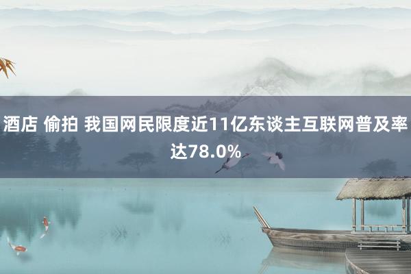 酒店 偷拍 我国网民限度近11亿东谈主互联网普及率达78.0%