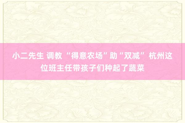 小二先生 调教 “得意农场”助“双减” 杭州这位班主任带孩子们种起了蔬菜